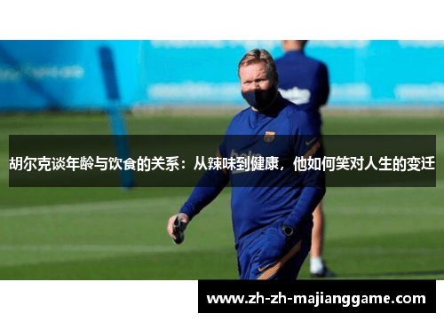 胡尔克谈年龄与饮食的关系：从辣味到健康，他如何笑对人生的变迁