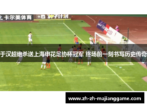 于汉超绝杀送上海申花足协杯冠军 终场前一刻书写历史传奇