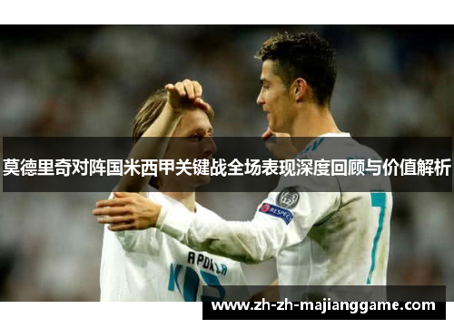 莫德里奇对阵国米西甲关键战全场表现深度回顾与价值解析 莫德里奇对阵国米西甲关键战全场表现深度回顾与价值解析