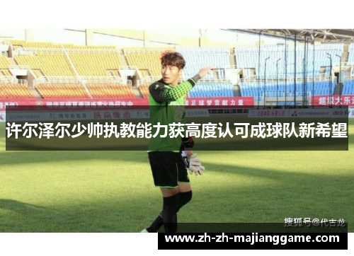 许尔泽尔少帅执教能力获高度认可成球队新希望 许尔泽尔少帅执教能力获高度认可成球队新希望