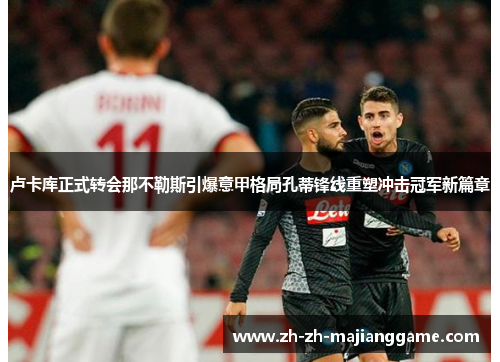 卢卡库正式转会那不勒斯引爆意甲格局孔蒂锋线重塑冲击冠军新篇章