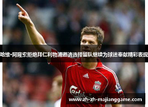 哈维·阿隆索拒绝拜仁利物浦邀请选择留队继续为球迷奉献精彩表现