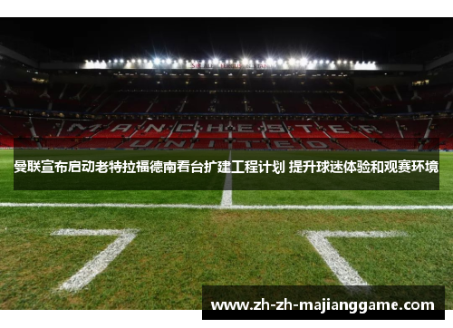 曼联宣布启动老特拉福德南看台扩建工程计划 提升球迷体验和观赛环境