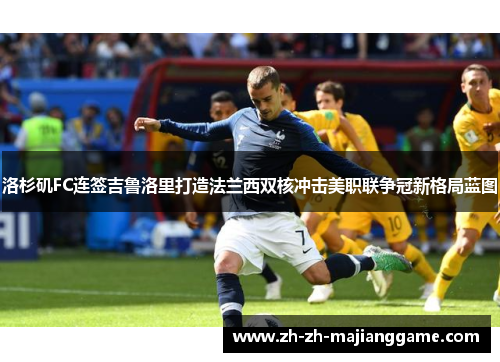 洛杉矶FC连签吉鲁洛里打造法兰西双核冲击美职联争冠新格局蓝图