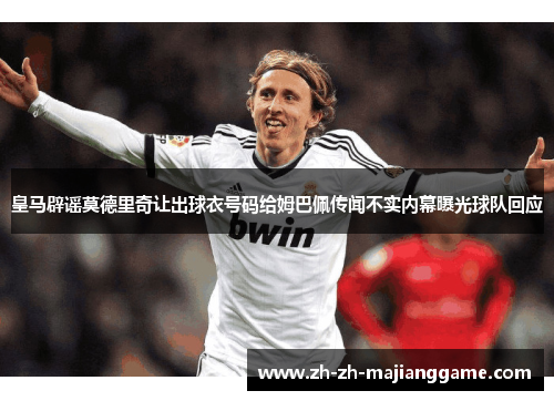 皇马辟谣莫德里奇让出球衣号码给姆巴佩传闻不实内幕曝光球队回应