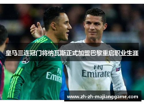 皇马三连冠门将纳瓦斯正式加盟巴黎重启职业生涯