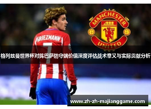 格列兹曼世界杯对阵巴萨防守端价值深度评估战术意义与实际贡献分析 格列兹曼世界杯对阵巴萨防守端价值深度评估战术意义与实际贡献分析